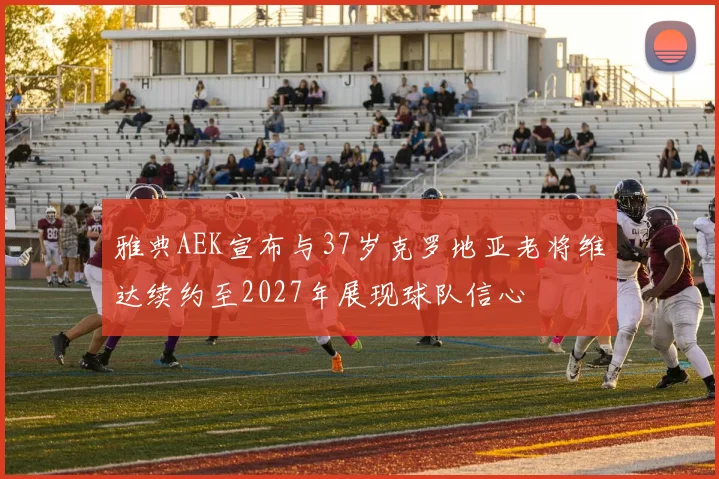 雅典AEK宣布与37岁克罗地亚老将维达续约至2027年展现球队信心