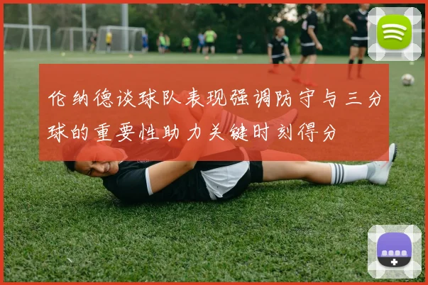 伦纳德谈球队表现强调防守与三分球的重要性助力关键时刻得分