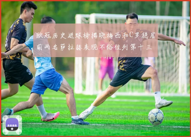 欧冠历史进球榜揭晓梅西和C罗稳居前两名萨拉赫表现不俗位列第十三