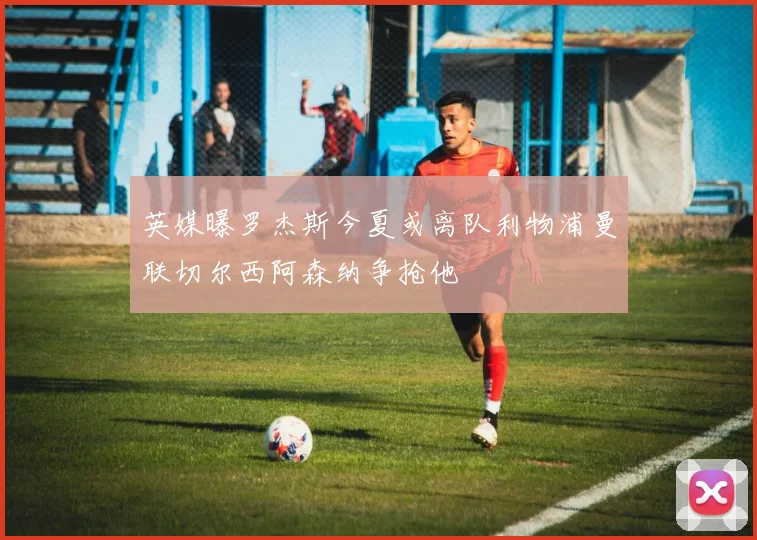 英媒曝罗杰斯今夏或离队利物浦曼联切尔西阿森纳争抢他