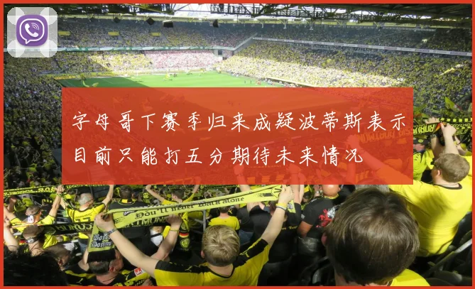 字母哥下赛季归来成疑波蒂斯表示目前只能打五分期待未来情况