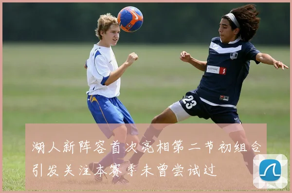 湖人新阵容首次亮相第二节初组合引发关注本赛季未曾尝试过