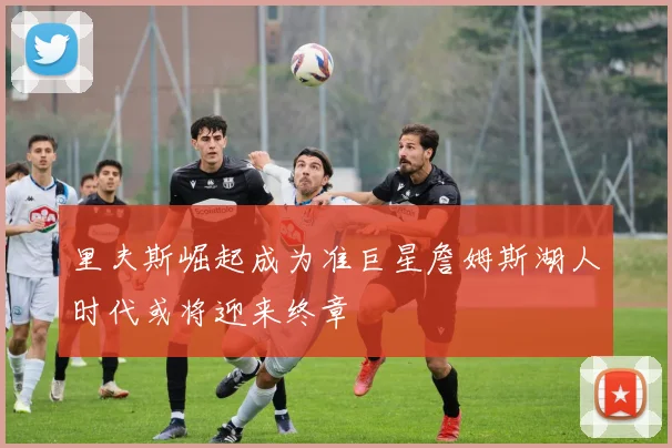 里夫斯崛起成为准巨星詹姆斯湖人时代或将迎来终章