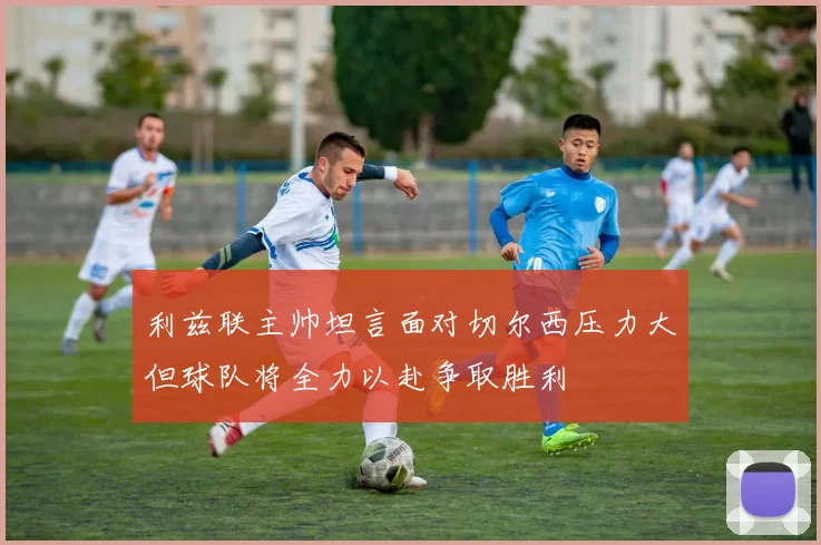 利兹联主帅坦言面对切尔西压力大但球队将全力以赴争取胜利