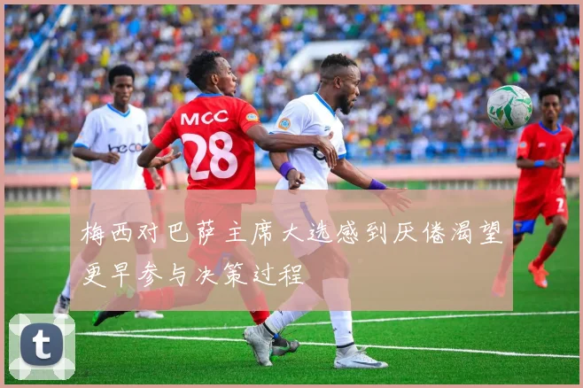 梅西对巴萨主席大选感到厌倦渴望更早参与决策过程