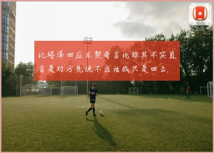 比塔泽回应东契奇言论称其不实直言是对方先说不当话我只是回击