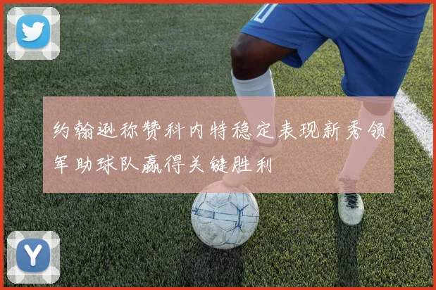 约翰逊称赞科内特稳定表现新秀领军助球队赢得关键胜利