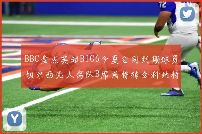 BBC盘点英超BIG6今夏合同到期球员切尔西无人离队B席或将转会科纳特续约在即