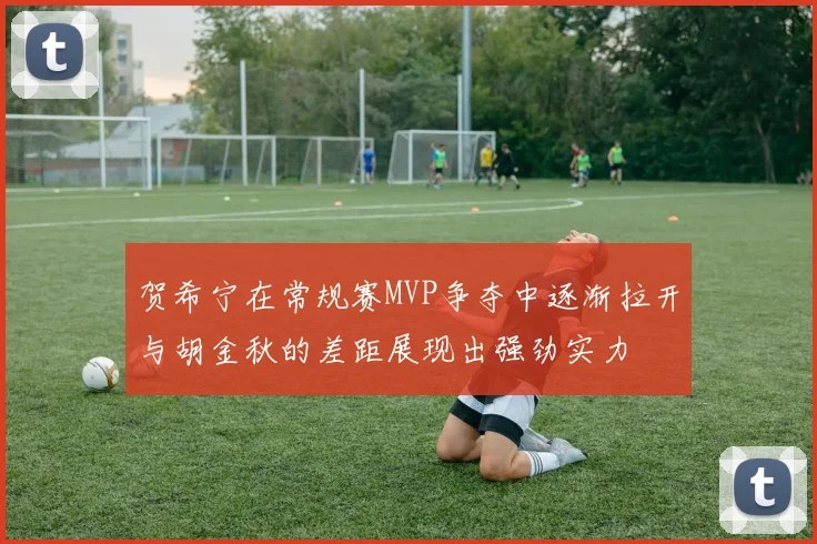 贺希宁在常规赛MVP争夺中逐渐拉开与胡金秋的差距展现出强劲实力