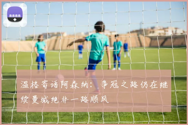 温格寄语阿森纳：争冠之路仍在继续曼城绝非一路顺风